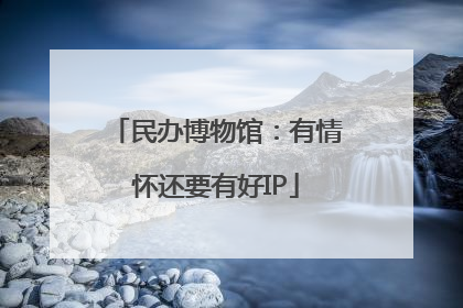 民办博物馆：有情怀还要有好IP