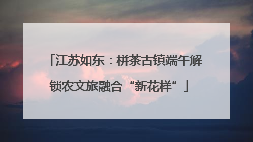 江苏如东：栟茶古镇端午解锁农文旅融合“新花样”
