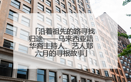 沿着祖先的路寻找归途——马来西亚籍华裔主持人、艺人郑六月的寻根故事