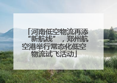 河南低空物流再添“新航线”，郑州航空港举行常态化低空物流试飞活动