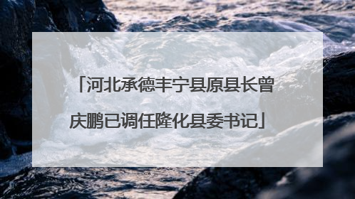 河北承德丰宁县原县长曾庆鹏已调任隆化县委书记