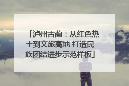 泸州古蔺：从红色热土到文旅高地 打造民族团结进步示范样板