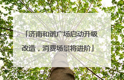 济南和谐广场启动升级改造，消费场景将进阶