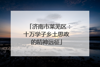 济南市莱芜区：十万学子乡土思政的精神远征
