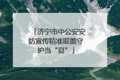 济宁市中公安安防宣传精准覆盖守护当“夏”