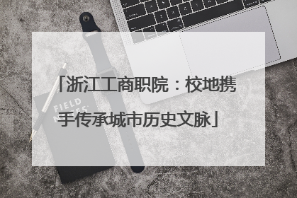浙江工商职院：校地携手传承城市历史文脉