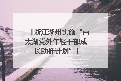 浙江湖州实施“南太湖党外年轻干部成长助推计划”