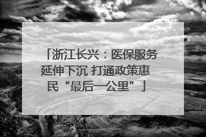 浙江长兴：医保服务延伸下沉 打通政策惠民“最后一公里”