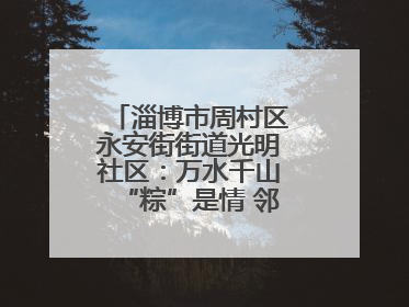 淄博市周村区永安街街道光明社区：万水千山“粽”是情 邻里欢聚迎端午