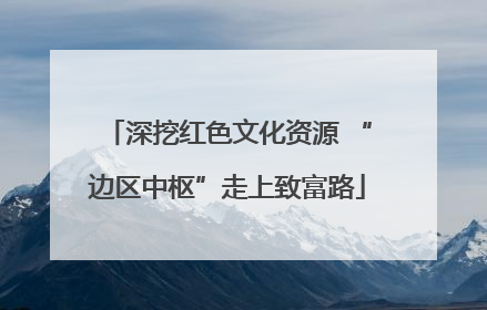 深挖红色文化资源 “边区中枢”走上致富路