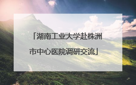 湖南工业大学赴株洲市中心医院调研交流