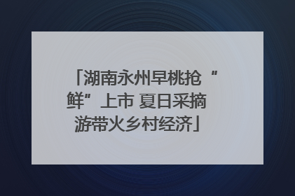 湖南永州早桃抢“鲜”上市 夏日采摘游带火乡村经济