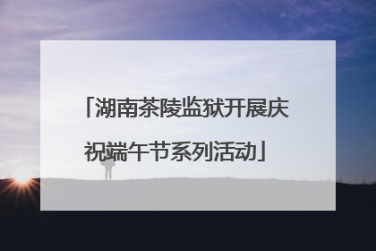 湖南茶陵监狱开展庆祝端午节系列活动