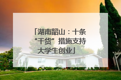 湖南韶山：十条“干货”措施支持大学生创业