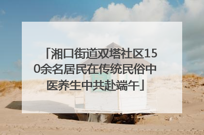 湘口街道双塔社区150余名居民在传统民俗中医养生中共赴端午
