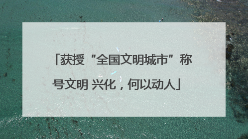 获授“全国文明城市”称号文明 兴化，何以动人