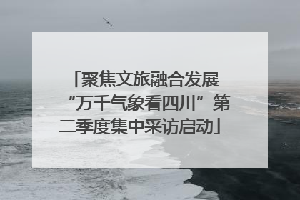 聚焦文旅融合发展 “万千气象看四川”第二季度集中采访启动