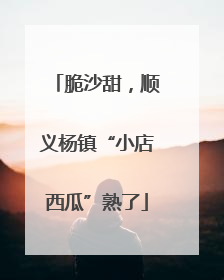 脆沙甜，顺义杨镇“小店西瓜”熟了