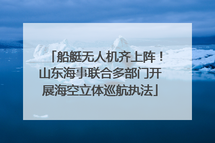 船艇无人机齐上阵！山东海事联合多部门开展海空立体巡航执法