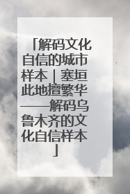 解码文化自信的城市样本｜塞垣此地擅繁华——解码乌鲁木齐的文化自信样本