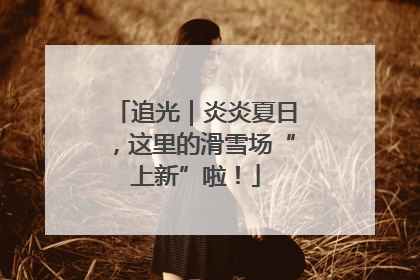 追光｜炎炎夏日，这里的滑雪场“上新”啦！