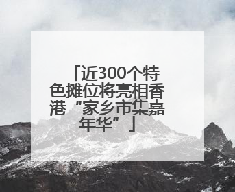近300个特色摊位将亮相香港“家乡市集嘉年华”