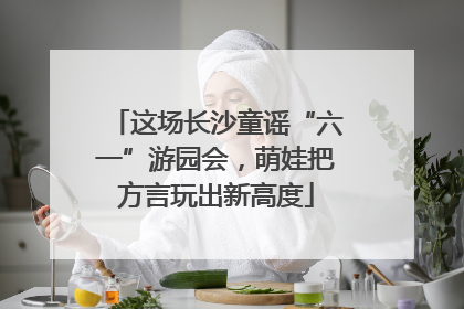 这场长沙童谣“六一”游园会，萌娃把方言玩出新高度
