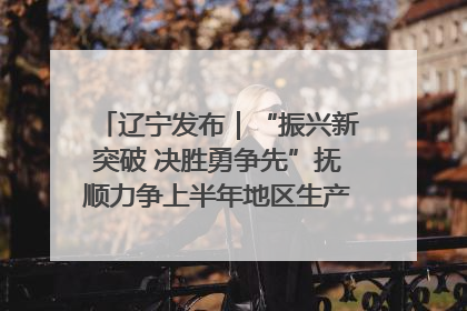 辽宁发布｜“振兴新突破 决胜勇争先”抚顺力争上半年地区生产总值增长7%左右
