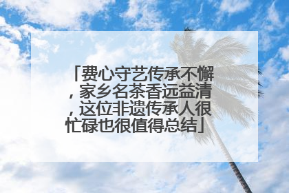 费心守艺传承不懈，家乡名茶香远益清，这位非遗传承人很忙碌也很值得总结