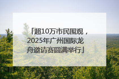 超10万市民围观，2025年广州国际龙舟邀请赛圆满举行