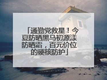 通勤党救星！今夏防晒黑马初源漾防晒霜，百元价位的硬核防护