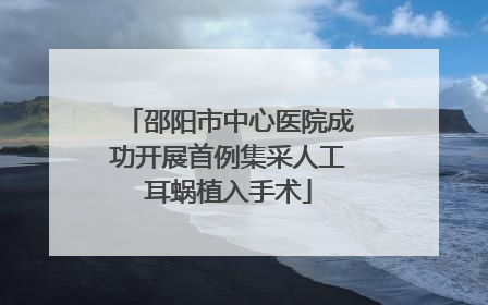 邵阳市中心医院成功开展首例集采人工耳蜗植入手术