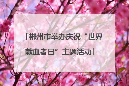 郴州市举办庆祝“世界献血者日”主题活动