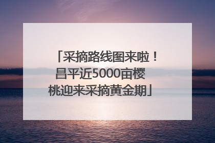 采摘路线图来啦！昌平近5000亩樱桃迎来采摘黄金期