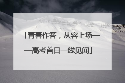 青春作答，从容上场——高考首日一线见闻