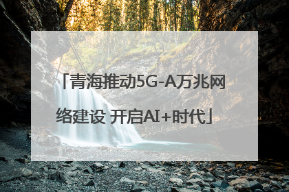 青海推动5G-A万兆网络建设 开启AI+时代