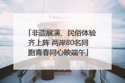非遗展演、民俗体验齐上阵 两岸80名同胞青春同心映端午