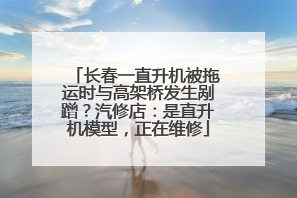长春一直升机被拖运时与高架桥发生剐蹭？汽修店：是直升机模型，正在维修