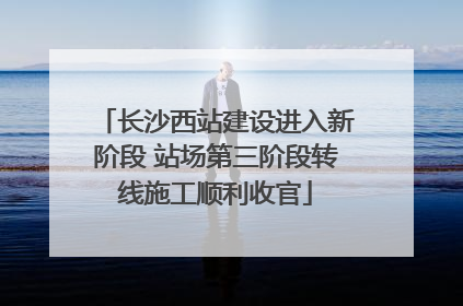 长沙西站建设进入新阶段 站场第三阶段转线施工顺利收官