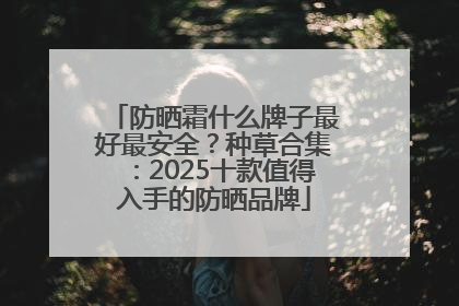 防晒霜什么牌子最好最安全？种草合集：2025十款值得入手的防晒品牌
