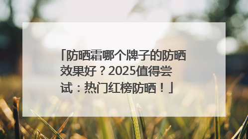 防晒霜哪个牌子的防晒效果好？2025值得尝试：热门红榜防晒！