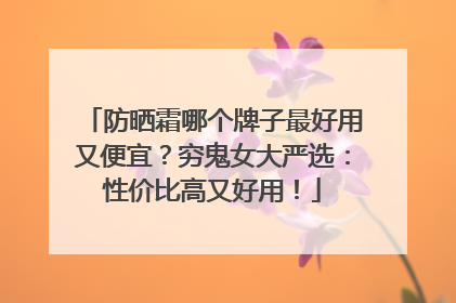 防晒霜哪个牌子最好用又便宜？穷鬼女大严选：性价比高又好用！