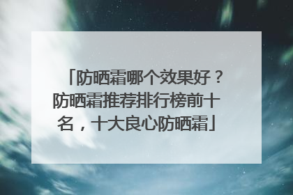 防晒霜哪个效果好？防晒霜推荐排行榜前十名，十大良心防晒霜