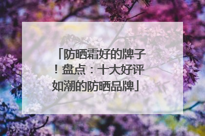 防晒霜好的牌子！盘点：十大好评如潮的防晒品牌