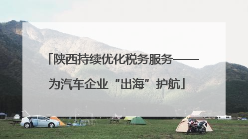 陕西持续优化税务服务——为汽车企业“出海”护航