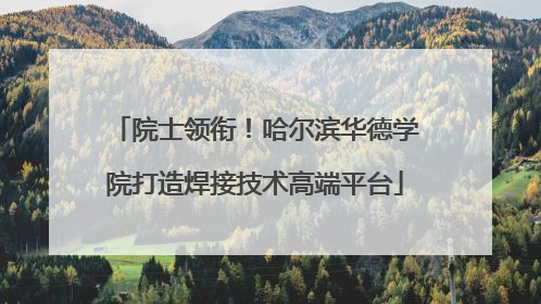 院士领衔！哈尔滨华德学院打造焊接技术高端平台