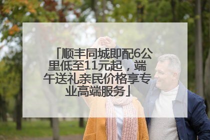 顺丰同城即配6公里低至11元起，端午送礼亲民价格享专业高端服务