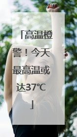 高温橙警！今天最高温或达37℃