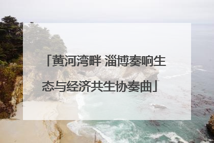 黄河湾畔 淄博奏响生态与经济共生协奏曲