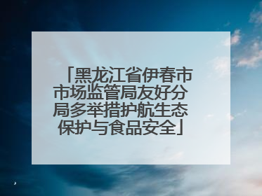 黑龙江省伊春市市场监管局友好分局多举措护航生态保护与食品安全